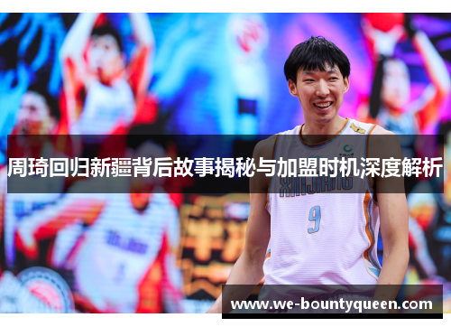 周琦回归新疆背后故事揭秘与加盟时机深度解析 周琦回归新疆背后故事揭秘与加盟时机深度解析