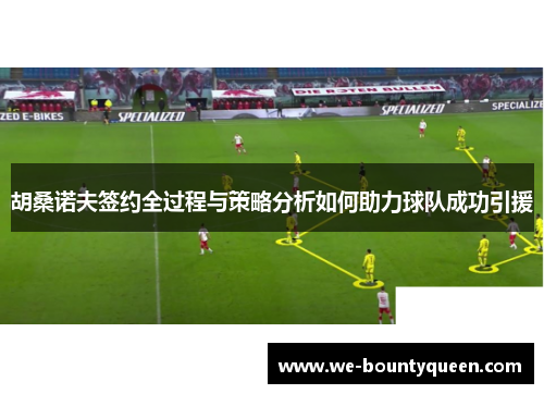 胡桑诺夫签约全过程与策略分析如何助力球队成功引援 胡桑诺夫签约全过程与策略分析如何助力球队成功引援