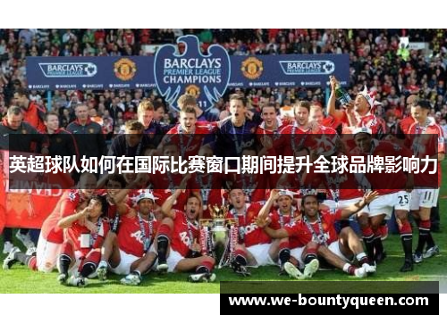 英超球队如何在国际比赛窗口期间提升全球品牌影响力 英超球队如何在国际比赛窗口期间提升全球品牌影响力