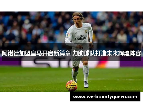 阿诺德加盟皇马开启新篇章 力助球队打造未来辉煌阵容