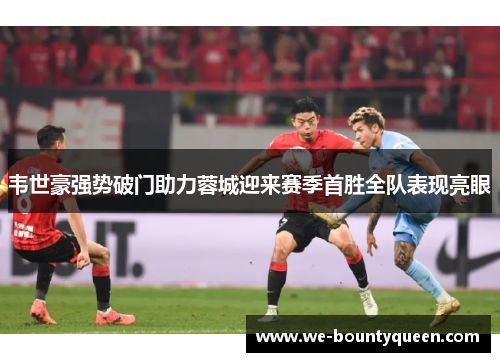 韦世豪强势破门助力蓉城迎来赛季首胜全队表现亮眼