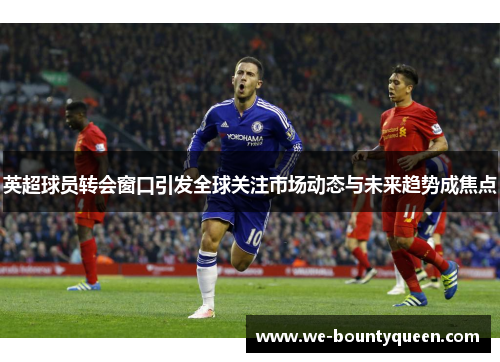 英超球员转会窗口引发全球关注市场动态与未来趋势成焦点