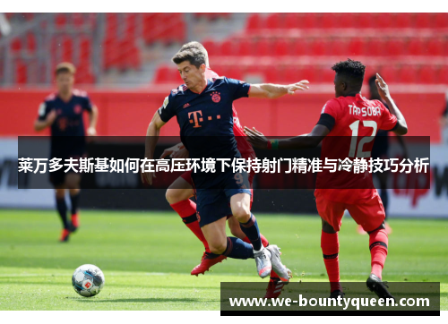 莱万多夫斯基如何在高压环境下保持射门精准与冷静技巧分析