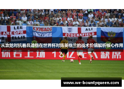 从攻防对抗看吕迪格在世界杯对阵英格兰的战术价值解析核心作用