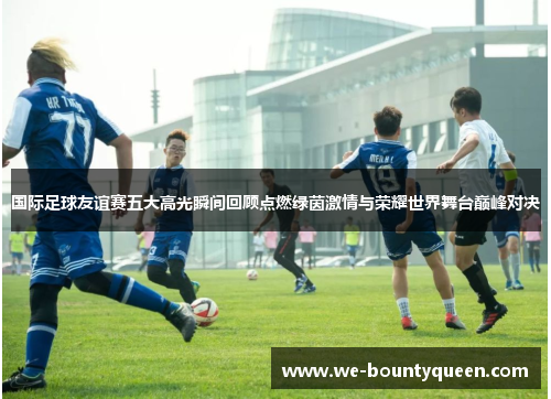 国际足球友谊赛五大高光瞬间回顾点燃绿茵激情与荣耀世界舞台巅峰对决 国际足球友谊赛五大高光瞬间回顾点燃绿茵激情与荣耀世界舞台巅峰对决