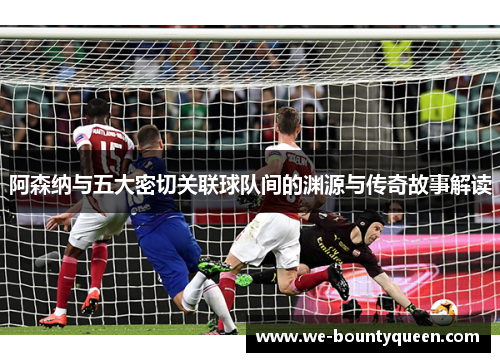 阿森纳与五大密切关联球队间的渊源与传奇故事解读 阿森纳与五大密切关联球队间的渊源与传奇故事解读