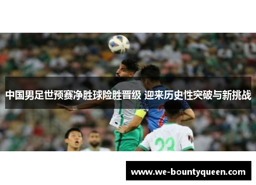 中国男足世预赛净胜球险胜晋级 迎来历史性突破与新挑战