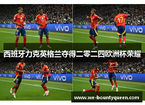 西班牙力克英格兰夺得二零二四欧洲杯荣耀 西班牙力克英格兰夺得二零二四欧洲杯荣耀