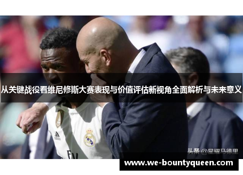 从关键战役看维尼修斯大赛表现与价值评估新视角全面解析与未来意义