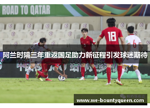 阿兰时隔三年重返国足助力新征程引发球迷期待 阿兰时隔三年重返国足助力新征程引发球迷期待