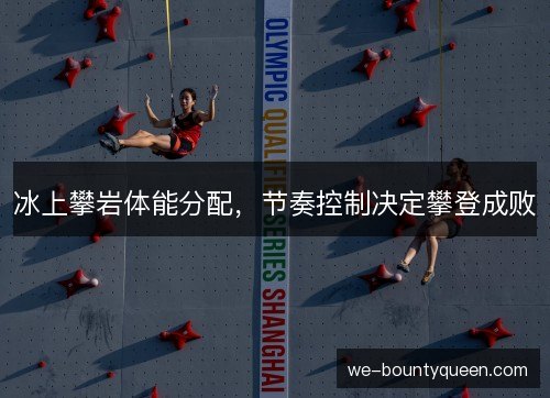 冰上攀岩体能分配,节奏控制决定攀登成败 冰上攀岩体能分配,节奏控制决定攀登成败